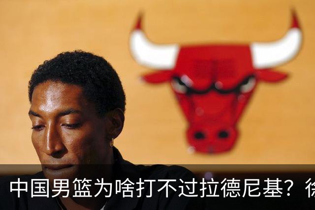中国男篮为啥打不过拉德尼基？徐昕忍不住说出心里话，说的真实在