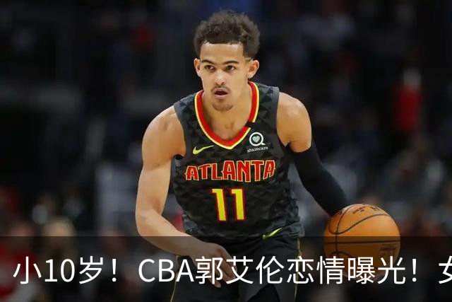 小10岁！CBA郭艾伦恋情曝光！女方23岁，颜值不俗，还是篮球网红