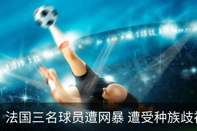 法国三名球员遭网暴 遭受种族歧视和恶意辱骂