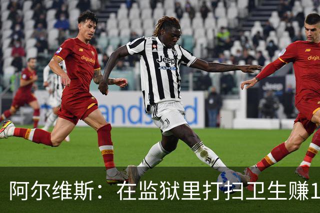 阿尔维斯：在监狱里打扫卫生赚113欧元，比踢球赚数百万欧更重要